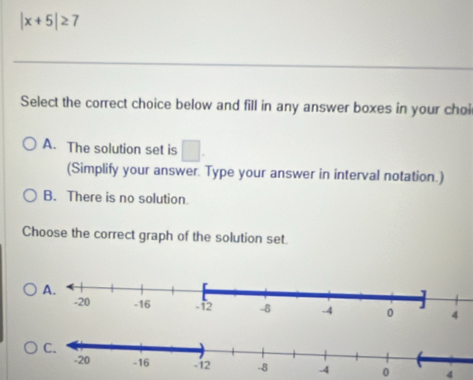 |x+5|≥ 7
Select the correct choice below and fill in any answer boxes in your choi
A. The solution set is □. 
(Simplify your answer. Type your answer in interval notation.)
B. There is no solution
Choose the correct graph of the solution set.
0 4