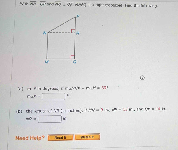 With overline MNparallel overline QP and overline MQ⊥ overline QP , MNPQ is a right trapezoid. Find the following. 
(a) m∠ P in degrees, if m∠ MNP-m∠ M=39°
m∠ P= =□°
(b) the length of overline NR (in inches), if MN=9in., NP=13in , and QP=14in.
NR=□ in
Need Help? Read It Watch It