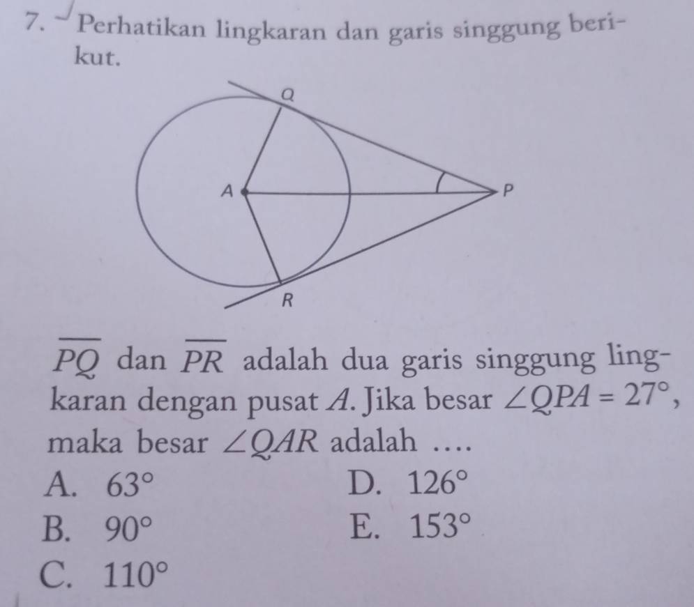 Perhatikan lingkaran dan garis singgung beri-
kut.
overline PQ dan overline PR adalah dua garis singgung ling-
karan dengan pusat A. Jika besar ∠ QPA=27°, 
maka besar ∠ QAR adalah …
A. 63° D. 126°
B. 90° E. 153°
C. 110°