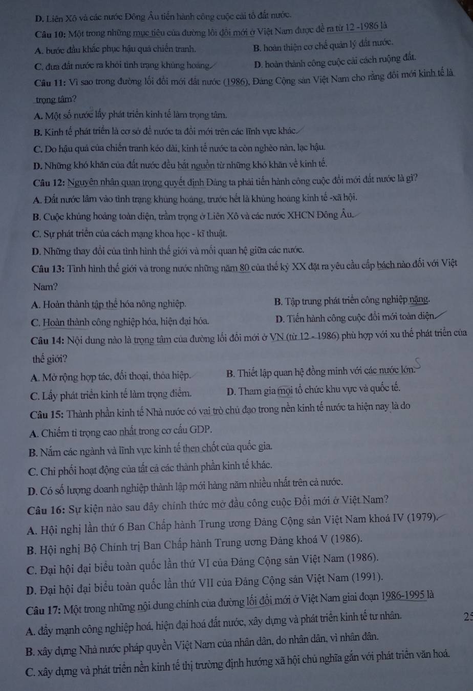 D. Liên Xô và các nước Đông Âu tiến hành công cuộc cài tổ đất nước.
Câu 10: Một trong những mục tiêu của đường lôi đồi mới ở Việt Nam được đề ra từ 12 -1986 là
A. bước đầu khắc phục hậu quả chiến tranh.
B. hoàn thiện cơ chế quản lý đất nước.
C. đựa đất nước ra khỏi tình trạng khủng hoàng. D. hoàn thành công cuộc cải cách ruộng đất.
Câu 11: Vì sao trong đường lối đổi mới đất nước (1986), Đảng Cộng sản Việt Nam cho rằng đồi mới kinh tế là
trọng tâm?
A. Một số nước lấy phát triển kinh tế làm trọng tâm.
B. Kinh tế phát triển là cơ sở để nước ta đồi mới trên các lĩnh vực khác.
C. Do hậu quả của chiến tranh kéo dài, kinh tế nước ta còn nghèo nàn, lạc hậu.
D. Những khó khăn của đất nước đều bắt nguồn từ những khó khăn về kinh tế.
Câu 12: Nguyên nhân quan trọng quyết định Đảng ta phải tiến hành công cuộc đổi mới đất nước là gì?
A. Đất nước lâm vào tình trạng khủng hoàng, trước hết là khủng hoàng kinh tế -xã hội.
B. Cuộc khủng hoảng toàn diện, trầm trọng ở Liên Xô và các nước XHCN Đông Âu.
C. Sự phát triển của cách mạng khoa học - kĩ thuật.
D. Những thay đổi của tình hình thế giới và mối quan hệ giữa các nước.
Câu 13: Tình hình thế giới và trong nước những năm 80 của thế kỷ XX đặt ra yêu cầu cấp bách nào đối với Việt
Nam?
A. Hoàn thành tập thể hóa nông nghiệp. B. Tập trung phát triển công nghiệp nặng.
C. Hoàn thành công nghiệp hóa, hiện đại hóa. D. Tiến hành công cuộc đổi mới toàn diện.
Câu 14: Nội dung nào là trọng tâm của đường lối đổi mới ở VN (từ 12 - 1986) phù hợp với xu thế phát triển của
thế giới?
A. Mở rộng hợp tác, đối thoại, thỏa hiệp. B. Thiết lập quan hệ đồng minh với các nước lớn:
C. Lấy phát triền kinh tế làm trọng điểm. D. Tham gia mọi tổ chức khu vực và quốc tế.
Câu 15: Thành phần kinh tế Nhà nước có vai trò chủ đạo trong nền kinh tế nước ta hiện nay là do
A. Chiếm tỉ trọng cao nhất trong cơ cấu GDP.
B. Nắm các ngành và lĩnh vực kinh tế then chốt của quốc gia.
C. Chi phối hoạt động của tất cả các thành phần kinh tế khác.
D. Có số lượng doanh nghiệp thành lập mới hàng năm nhiều nhất trên cả nước.
Câu 16: Sự kiện nào sau đây chính thức mở đầu công cuộc Đổi mới ở Việt Nam?
A. Hội nghị lần thứ 6 Ban Chấp hành Trung ương Đảng Cộng sản Việt Nam khoá IV (1979)
B. Hội nghị Bộ Chính trị Ban Chấp hành Trung ương Đảng khoá V (1986).
C. Đại hội đại biểu toàn quốc lần thứ VI của Đảng Cộng sản Việt Nam (1986).
D. Đại hội đại biểu toàn quốc lần thứ VII của Đảng Cộng sản Việt Nam (1991).
Câu 17: Một trong những nội dung chính của đường lối đồi mới ở Việt Nam giai đoạn 1986-1995 là
A. đầy mạnh công nghiệp hoá, hiện đại hoá đất nước, xây dựng và phát triển kinh tế tư nhân.
25
B. xây dựng Nhà nước pháp quyền Việt Nam của nhân dân, do nhân dân, vì nhân dân.
C. xây dựng và phát triển nền kinh tế thị trường định hướng xã hội chủ nghĩa gắn với phát triển văn hoá.