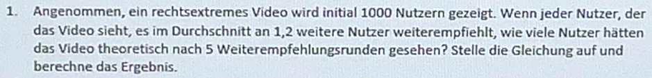 Angenommen, ein rechtsextremes Video wird initial 1000 Nutzern gezeigt. Wenn jeder Nutzer, der 
das Video sieht, es im Durchschnitt an 1, 2 weitere Nutzer weiterempfiehlt, wie viele Nutzer hätten 
das Video theoretisch nach 5 Weiterempfehlungsrunden gesehen? Stelle die Gleichung auf und 
berechne das Ergebnis.