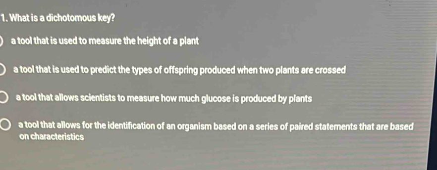 What is a dichotomous key?
a tool that is used to measure the height of a plant
a tool that is used to predict the types of offspring produced when two plants are crossed
a tool that allows scientists to measure how much glucose is produced by plants
a tool that allows for the identification of an organism based on a series of paired statements that are based
on characteristics