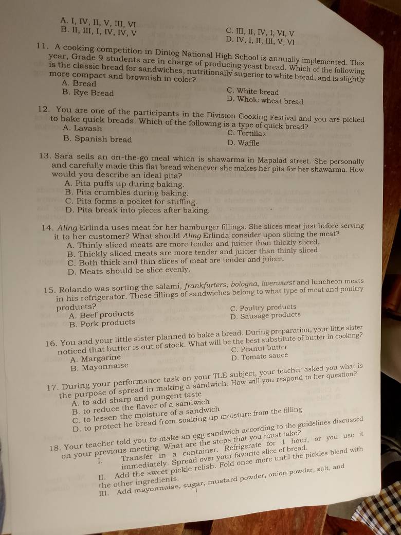 A. I, IV, II, V, III, VI C. III, II, I, I, VI, V
B. I, III, I, Ⅳ, IV,V D. IV, I, II, III, V, VI
11. A cooking competition in Diniog National High School is annually implemented. This
year, Grade 9 students are in charge of producing yeast bread. Which of the following
is the classic bread for sandwiches, nutritionally superior to white bread, and is slightly
more compact and brownish in color?
A. Bread C. White bread
B. Rye Bread D. Whole wheat bread
12. You are one of the participants in the Division Cooking Festival and you are picked
to bake quick breads. Which of the following is a type of quick bread?
A. Lavash C. Tortillas
B. Spanish bread D. Waffle
13. Sara sells an on-the-go meal which is shawarma in Mapalad street. She personally
and carefully made this flat bread whenever she makes her pita for her shawarma. How
would you describe an ideal pita?
A. Pita puffs up during baking.
B. Pita crumbles during baking
C. Pita forms a pocket for stuffing.
D. Pita break into pieces after baking.
14. Aling Erlinda uses meat for her hamburger fillings. She slices meat just before serving
it to her customer? What should Aling Erlinda consider upon slicing the meat?
A. Thinly sliced meats are more tender and juicier than thickly sliced.
B. Thickly sliced meats are more tender and juicier than thinly sliced.
C. Both thick and thin slices of meat are tender and juicer.
D. Meats should be slice evenly.
15. Rolando was sorting the salami, frankfurters, bologna, liverwurst and luncheon meats
in his refrigerator. These fillings of sandwiches belong to what type of meat and poultry
products?
A. Beef products C. Poultry products
B. Pork products D. Sausage products
16. You and your little sister planned to bake a bread. During preparation, your little sister
noticed that butter is out of stock. What will be the best substitute of butter in cooking?
A. Margarine C. Peanut butter
B. Mayonnaise D. Tomato sauce
17. During your performance task on your TLE subject, your teacher asked you what is
the purpose of spread in making a sandwich. How will you respond to her question?
A. to add sharp and pungent taste
B. to reduce the flavor of a sandwich
C. to lessen the moisture of a sandwich
D. to protect he bread from soaking up moisture from the filling
18. Your teacher told you to make an egg sandwich according to the guidelines discussed
on your previous meeting. What are the steps that you must take?
I. Transfer in a container. Refrigerate for 1 hour, or you use it
immediately. Spread over your favorite slice of bread.
II. Add the sweet pickle relish. Fold once more until the pickles blend with
III. Add mayonnaise, sugar, mustard powder, onion powder, salt, and
the other ingredients.