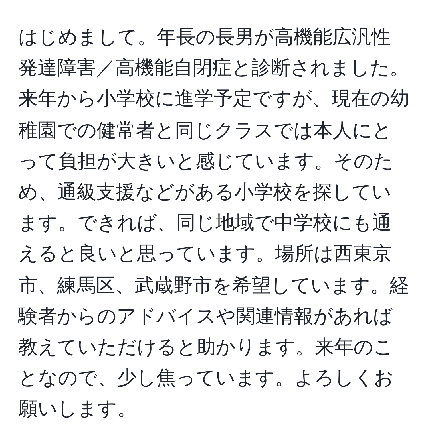 はじめまして。年長の長男が高機能広汎性発達障害／高機能自閉症と診断されました。来年から小学校に進学予定ですが、現在の幼稚園での健常者と同じクラスでは本人にとって負担が大きいと感じています。そのため、通級支援などがある小学校を探しています。できれば、同じ地域で中学校にも通えると良いと思っています。場所は西東京市、練馬区、武蔵野市を希望しています。経験者からのアドバイスや関連情報があれば教えていただけると助かります。来年のことなので、少し焦っています。よろしくお願いします。