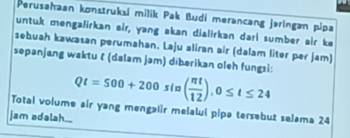 Perusahaan konstruksi milík Pak Budi merancəng jəringan pipa 
untuk mengalirkan air, yang akan dialirkan dari sumber air ke 
sebuah kawasan perumahan. Laju aliran air (dalam liter per jam) 
səpanjang waktu ζ (dalam jəm) dibərikan oleh fungsi: Qt=500+200sin ( π t/12 ), 0≤ t≤ 24
Total volume air yang mengaiir melalui pipə tersebut selama 24
jam adalah._