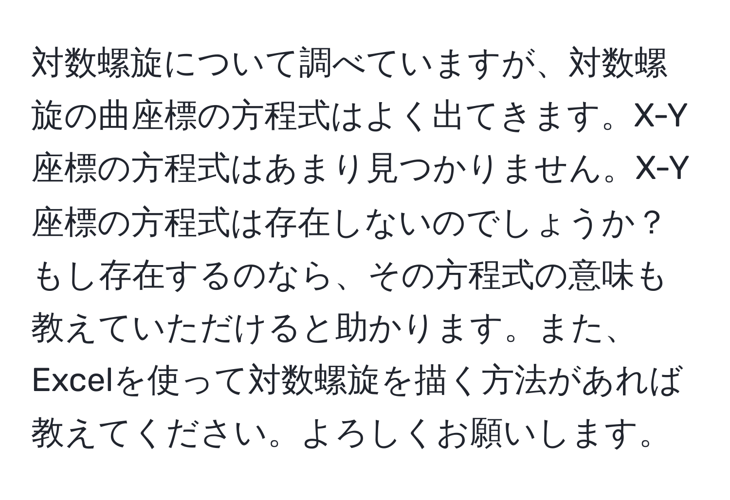 対数螺旋について調べていますが、対数螺旋の曲座標の方程式はよく出てきます。X-Y座標の方程式はあまり見つかりません。X-Y座標の方程式は存在しないのでしょうか？もし存在するのなら、その方程式の意味も教えていただけると助かります。また、Excelを使って対数螺旋を描く方法があれば教えてください。よろしくお願いします。