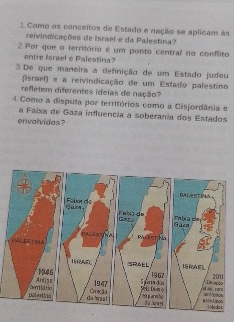 Como os conceitos de Estado e nação se aplicam às 
reivindicações de Israel e da Palestina? 
2.Por que o território é um ponto central no conflito 
entre Israel e Palestina? 
3.De que maneira a definição de um Estado judeu 
(Israel) e a reivindicação de um Estado palestino 
refletem diferentes ideias de nação? 
4.Como a disputa por territórios como a Cisjordânia e 
a Faixa de Gaza influencia a soberania dos Estados 
envolvidos?