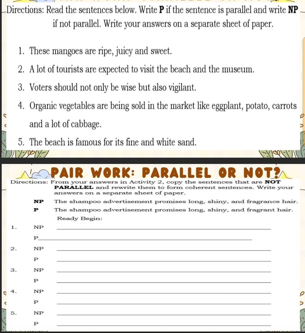 —Directions: Read the sentences below. Write P if the sentence is parallel and write NP 
if not parallel. Write your answers on a separate sheet of paper. 
1. These mangoes are ripe, juicy and sweet. 
2. A lot of tourists are expected to visit the beach and the museum. 
3. Voters should not only be wise but also vigilant. 
4. Organic vegetables are being sold in the market like eggplant, potato, carrots 
and a lot of cabbage. 
5. The beach is famous for its fine and white sand. 
PAIR WORK: PARALLEL OR NOT? 
Directions: From your answers in Activity 2, copy the sentences that are NOT 
PARALLEL and rewrite them to form coherent sentences. Write your 
answers on a separate sheet of paper. 
NP The shampoo advertisement promises long, shiny, and fragrance hair. 
P The shampoo advertisement promises long, shiny, and fragrant hair. 
Ready Begin: 
1. NP_ 
_P 
2. NP_ 
P 
_ 
3. NP_ 
P 
_ 
C 4. NP_ 
P 
_ 
5. NP_ 
P 
_