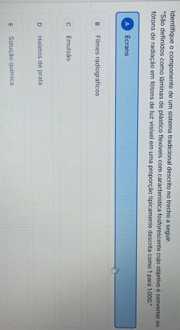 Identifique o componente de um sistema tradicional descrito no trecho a seguir.
"São definidos como lâminas de plástico flexíveis com característica fosforescente cujo objetivo é converter os
fótons de radiação em fótons de luz visível em uma proporção tipicamente descrita como 1 para 1.000.'
A Écrans
B₹ Filmes radiográficos
C Emulsão
D Haletos de prata
E Solução química