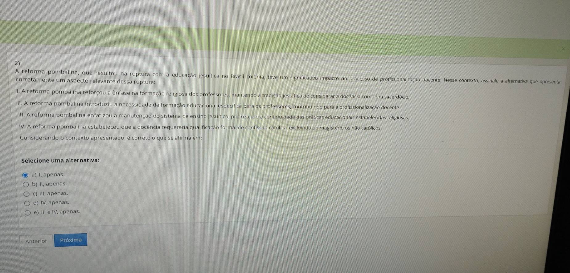 A reforma pombalina, que resultou na ruptura com a educação jesuítica no Brasil colônia, teve um significativo impacto no processo de profissionalização docente. Nesse contexto, assinale a alternativa que apresenta
corretamente um aspecto relevante dessa ruptura:
I. A reforma pombalina reforçou a ênfase na formação religiosa dos professores, mantendo a tradição jesuítica de considerar a docência como um sacerdócio.
II. A reforma pombalina introduziu a necessidade de formação educacional específica para os professores, contribuindo para a profissionalização docente.
III. A reforma pombalina enfatizou a manutenção do sistema de ensino jesuítico, priorizando a continuidade das práticas educacionais estabelecidas religiosas,
IV. A reforma pombalina estabeleceu que a docência requereria qualificação formal de confissão católica, excluindo do magistério os não católicos.
Considerando o contexto apresentado, é correto o que se afirma em:
Selecione uma alternativa:
a) I, apenas.
b) II, apenas.
c) III, apenas.
d) IV, apenas.
e) III e IV, apenas.
Anterior Próxima