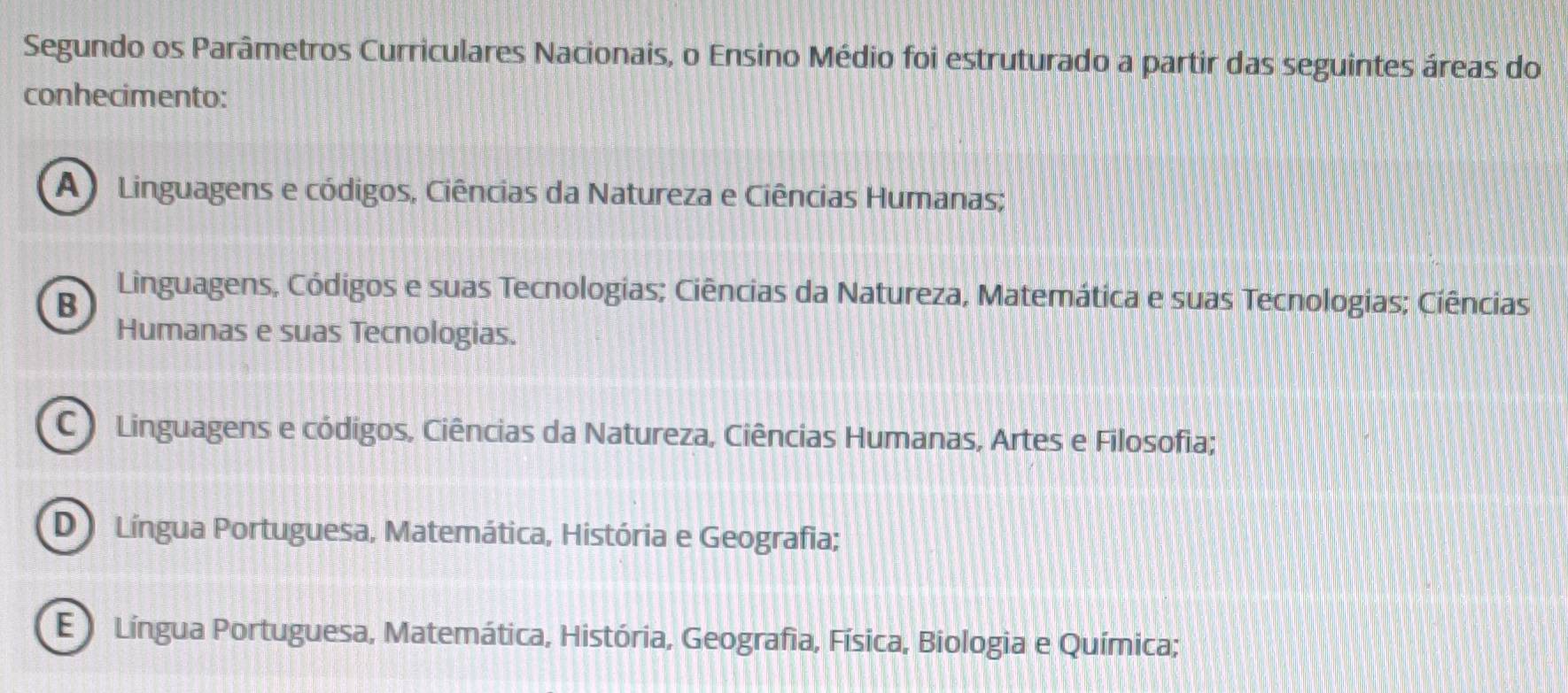 Segundo os Parâmetros Curriculares Nacionais, o Ensino Médio foi estruturado a partir das seguintes áreas do
conhecimento:
A ) Linguagens e códigos, Ciências da Natureza e Ciências Humanas;
B
Linguagens, Códigos e suas Tecnologias; Ciências da Natureza, Matemática e suas Tecnologias; Cíências
Humanas e suas Tecnologias.
C Linguagens e códigos, Ciências da Natureza, Ciências Humanas, Artes e Filosofia;
D Língua Portuguesa, Matemática, História e Geografia;
E Língua Portuguesa, Matemática, História, Geografia, Física, Biologia e Química;