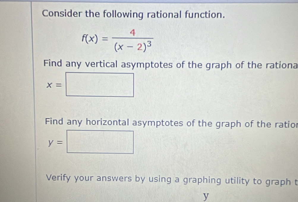 Consider the following rational function.
f(x)=frac 4(x-2)^3
Find any vertical asymptotes of the graph of the rationa
x=□
Find any horizontal asymptotes of the graph of the ratior
y=□
Verify your answers by using a graphing utility to graph t
y