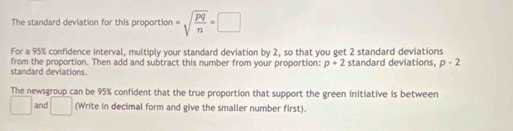 The standard deviation for this proportion =sqrt(frac pq)n=□
For a 95% confidence interval, multiply your standard deviation by 2, so that you get 2 standard deviations 
from the proportion. Then add and subtract this number from your proportion: p+2 standard deviations, p-2
standard deviations. 
The newsgroup can be 95% confident that the true proportion that support the green initiative is between 
□  and □ (Write in decimal form and give the smaller number first).