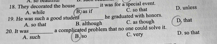 so beautu
18. They decorated the house _it was for a special event.
A. while B as if C. so that D. unless
19. He was such a good student _he graduated with honors.
A. so that B. although C. as though D. that
20. It was_ a complicated problem that no one could solve it.
A. such B. so C. very D. so that