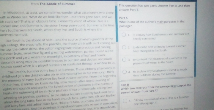 from The Abode of Summer This question has two parts. Answer Part A, and then
answer Part B.
In Mississippi, at least, we sometimes wonder what vacationers who come
uth in Winter see. What do we look like then—our trees gone bare, and we Part A
ith coats on? That is an obscure time. I know my vision of where I live is a What is one of the author's main purposes in the
ummer one; and Summer is the vision I keep year-round. Summer is the time passage?
hen Southerners are South, where they live; and South is where it is
ummertime most. 1. to convey how Southerners and summer are
Our South is the abode of heat—and the source of what's good for it: the deeply connected
high ceilings, the cross halls, the porches, the frosty drink with mint coming out
the top; the cotton dress, the cotton nightgown; those precious and cooling 2. to describe how attitudes toward summer
summer fruits, small blue fig and great big watermelon; parties moved out to
the porch and yard, where the moonlight, in patterns of leaf and flower. have changed in the South
descends along with the possible breezes to our skin and clothes, and music 3. to contrast the pleasures of summer to the
sounds sweet when it is played outdoors or steals out through a window to us. pleasures of winter in the South
The South's Summer is the heart of Summer. Those ribbony afternoons of
childhood (it is the children who stir in afternoons) live in our memory; I think 4. to explain why Southerners spend so much
the memory of every Southerner lies fixed in summertime. From the beginning time outcloors during the summer
of our lives, it seems, we knew the big, slow month-after-month turning of Part B
sights and sounds and scents, the kaleidoscope of pleasures in the duress of
heat-the swimming of ice in china pitchers of tea or lemonade, ceiling fans Which two excerpts from the passage best support the
wheeling on porches, punkahs' in the oldest houses in stately back-and-forth correct answer from Part A?
above the long table, fans in the hand, church fans, party fans, silk and feather
and ivory fans, old ladies' black fans, children's fans, on chains that went 1. "I know my vision of where I live is a Summer
the neck. And the evenings of childhood Summers, where in companies one'' (Paragraph 1)
emae toys, tiny steamboats.