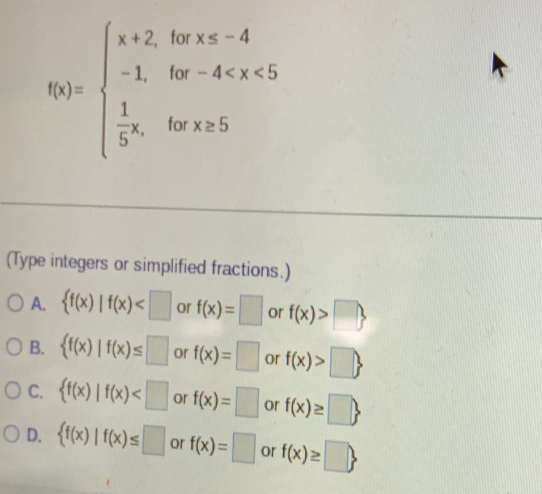 f(x)=beginarrayl x+2,forx≤ -4 -1,for-4
(Type integers or simplified fractions.)
A.  f(x)|f(x) or f(x)=□ or f(x)>□ 
B.  f(x)|f(x)≤ □ or f(x)=□ or f(x)>□ 
C.  f(x)|f(x) or f(x)=□ or f(x)≥ □ 
D.  f(x)|f(x)≤ □ or f(x)=□ or f(x)≥ □ 