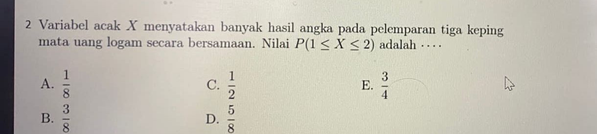 Variabel acak X menyatakan banyak hasil angka pada pelemparan tiga keping
mata uang logam secara bersamaan. Nilai P(1≤ X≤ 2) adalah · · · ·
A.  1/8   1/2   3/4 
C.
E.
B.  3/8   5/8 
D.