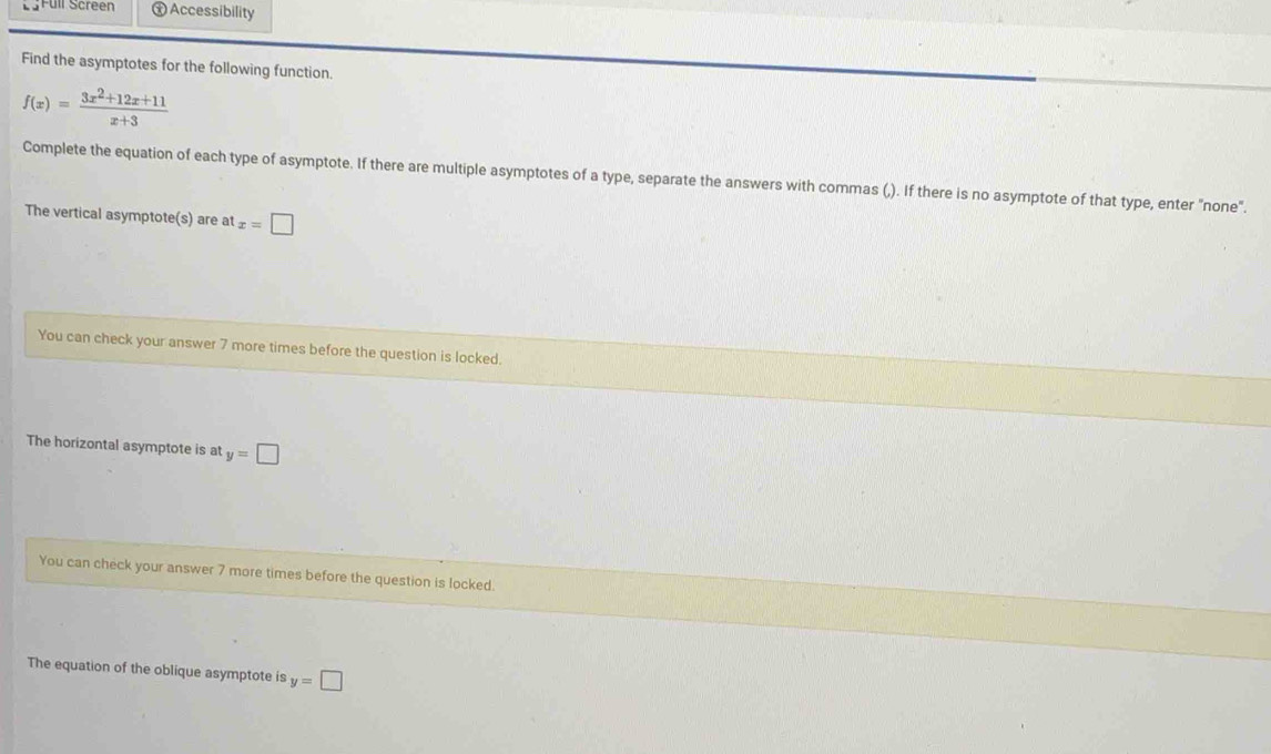 Füll Screen Ⓧ Accessibility 
Find the asymptotes for the following function.
f(x)= (3x^2+12x+11)/x+3 
Complete the equation of each type of asymptote. If there are multiple asymptotes of a type, separate the answers with commas (,). If there is no asymptote of that type, enter "none". 
The vertical asymptote(s) are at x=□
You can check your answer 7 more times before the question is locked. 
The horizontal asymptote is at y=□
You can check your answer 7 more times before the question is locked. 
The equation of the oblique asymptote is y=□