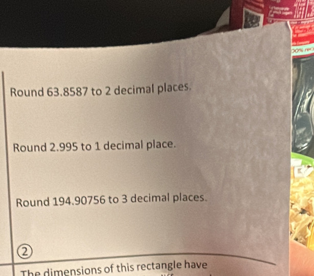 (0% rec 
Round 63.8587 to 2 decimal places. 
Round 2.995 to 1 decimal place. 
Round 194.90756 to 3 decimal places. 
Q 
The dimensions of this rectangle have