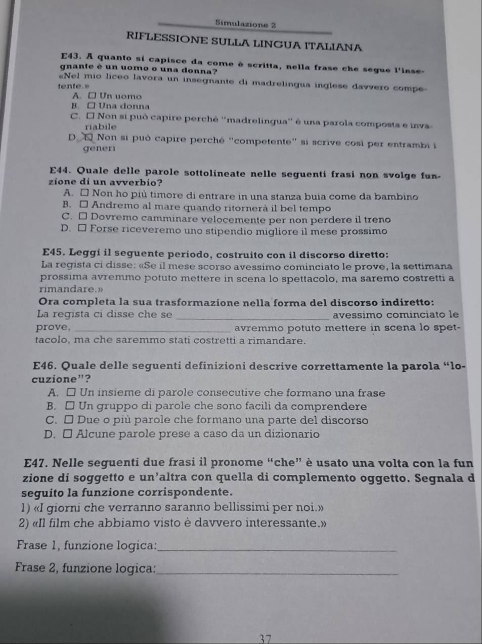 Simulazione 2
RIFLESSIONE SULLA LINGUA ITALIANA
E43. A quanto si capisce da come è scritta, nella frase che segue l'inse-
gnante è un uomo o una donna?
Nel mio liceo lavora un insegnante di madrelingua inglese davvero compe
tente.
A. □ Un uomo
B. □ Una donna
C. É Non si può capire perchê ''madrelingua'' é una parola composta e inva-
riabile
D. E Non si può capire perché ''competente'' si scrive cosi per entrambii
gener
E44. Quale delle parole sottolineate nelle seguenti frasi non svolge fun
zione di un avverbio?
A. □ Non ho più timore di entrare in una stanza buia come da bambino
B. □ Andremo al mare quando ritornerà il bel tempo
C. □ Dovremo camminare velocemente per non perdere il treno
D. □ Forse riceveremo uno stipendio migliore il mese prossimo
E45. Leggi il seguente periodo, costruito con il discorso diretto:
La regista ci disse: «Se il mese scorso avessimo cominciato le prove, la settimana
prossima avremmo potuto mettere in scena lo spettacolo, ma saremo costretti a
rimandare.»
Ora completa la sua trasformazione nella forma del discorso indiretto:
La regista ci disse che se _avessimo cominciato le
prove, _avremmo potuto mettere in scena lo spet-
tacolo, ma che saremmo stati costretti a rimandare.
E46. Quale delle seguenti definizioni descrive correttamente la parola “lo-
cuzione”?
A. □ Un insieme di parole consecutive che formano una frase
B. □ Un gruppo di parole che sono facili da comprendere
C. □ Due o più parole che formano una parte del discorso
D. □ Alcune parole prese a caso da un dizionario
E47. Nelle seguenti due frasi il pronome “che” è usato una volta con la fun
zione di soggetto e un’altra con quella di complemento oggetto. Segnala d
seguito la funzione corrispondente.
1) «I giorni che verranno saranno bellissimi per noi.»
2) «Il film che abbiamo visto è davvero interessante.»
Frase 1, funzione logica:_
Frase 2, funzione logica:_
37