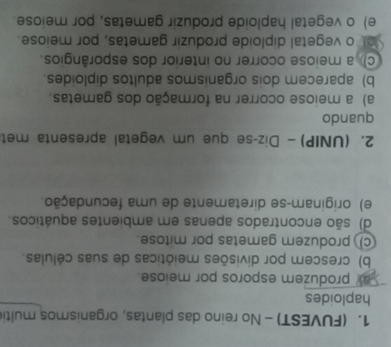(FUVEST) - No reino das plantas, organismos multi
haploides
ay produzem esporos por meiose.
b) crescem por divisões meióticas de suas células.
c) produzem gametas por mitose.
d) são encontrados apenas em ambientes aquáticos.
e) originam-se diretamente de uma fecundação.
2. (UNIP)- Diz-se que um vegetal apresenta met
quando
a) a meiose ocorrer na formação dos gametas.
b) aparecem dois organismos adultos diploides.
c) a meiose ocorrer no interior dos esporângios.
ot o vegetal diploide produzir gametas, por meiose.
e) o vegetal haploide produzir gametas, por meiose.