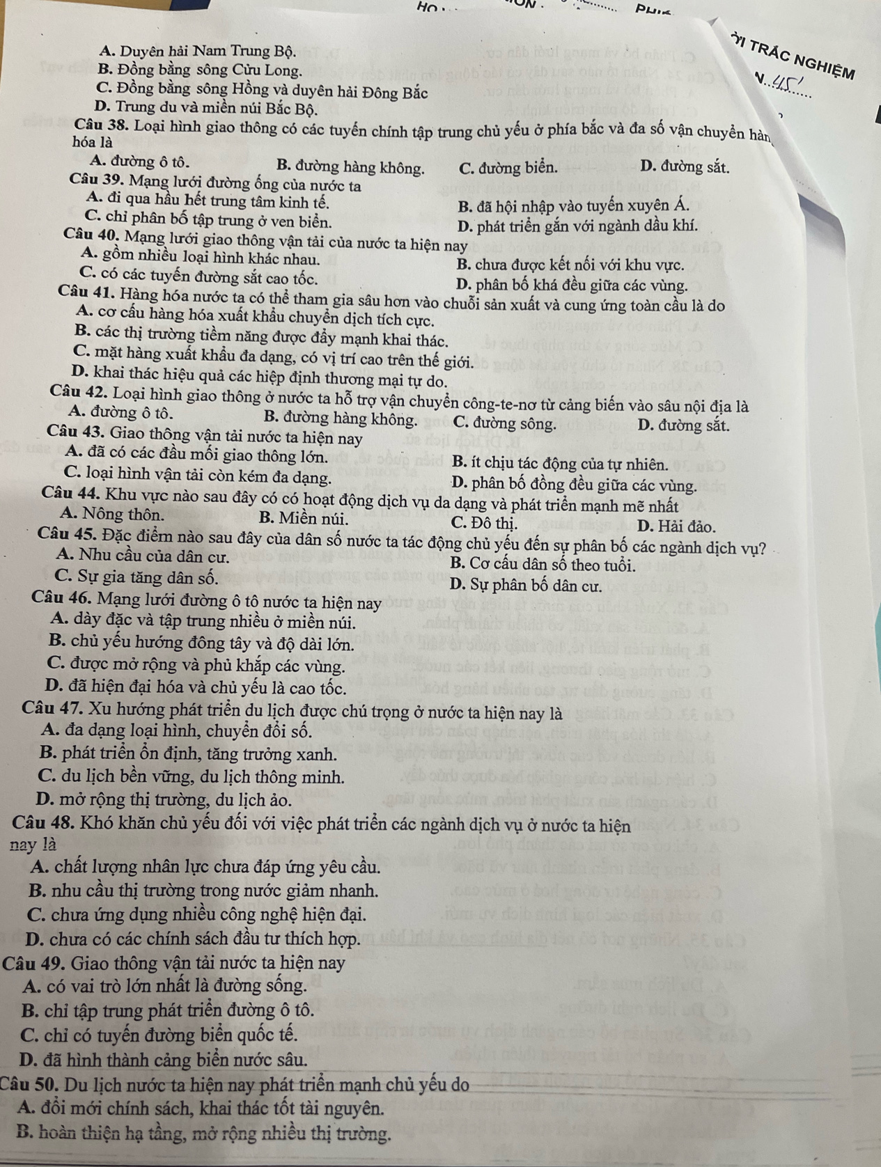 Ho
Pu
A. Duyên hải Nam Trung Bộ.
TI TRÁC NGHIệM
B. Đồng bằng sông Cửu Long. N.
C. Đồng bằng sông Hồng và duyên hải Đông Bắc
_
D. Trung du và miền núi Bắc Bộ.
Câu 38. Loại hình giao thông có các tuyến chính tập trung chủ yếu ở phía bắc và đa số vận chuyển hàn
hóa là
A. đường ô tô. B. đường hàng không. C. đường biển. D. đường sắt.
Câu 39. Mạng lưới đường ống của nước ta
A. đi qua hầu hết trung tâm kinh tế.
B. đã hội nhập vào tuyến xuyên Á.
C. chỉ phân bố tập trung ở ven biển.
D. phát triển gắn với ngành dầu khí.
Câu 40. Mạng lưới giao thông vận tải của nước ta hiện nay
A. gồm nhiều loại hình khác nhau.
B. chưa được kết nối với khu vực.
C. có các tuyến đường sắt cao tốc. D. phân bố khá đều giữa các vùng.
Câu 41. Hàng hóa nước ta có thể tham gia sâu hơn vào chuỗi sản xuất và cung ứng toàn cầu là do
A. cơ cấu hàng hóa xuất khẩu chuyển dịch tích cực.
B. các thị trường tiềm năng được đẩy mạnh khai thác.
C. mặt hàng xuất khẩu đa dạng, có vị trí cao trên thế giới.
D. khai thác hiệu quả các hiệp định thương mại tự do.
Câu 42. Loại hình giao thông ở nước ta hỗ trợ vận chuyển công-te-nơ từ cảng biến vào sâu nội địa là
A. đường ô tô. B. đường hàng không. C. đường sông. D. đường sắt.
Câu 43. Giao thông vận tải nước ta hiện nay
A. đã có các đầu mối giao thông lớn. B. ít chịu tác động của tự nhiên.
C. loại hình vận tải còn kém đa dạng. D. phân bố đồng đều giữa các vùng.
Câu 44. Khu vực nào sau đây có có hoạt động dịch vụ da dạng và phát triển mạnh mẽ nhất
A. Nông thôn. B. Miền núi. C. Đô thị. D. Hải đảo.
Câu 45. Đặc điểm nào sau đây của dân số nước ta tác động chủ yếu đến sự phân bố các ngành dịch vụ?
A. Nhu cầu của dân cư. B. Cơ cấu dân số theo tuổi.
C. Sự gia tăng dân số. D. Sự phân bố dân cư.
Câu 46. Mạng lưới đường ô tộ nước tạ hiện nay
A. dày đặc và tập trung nhiều ở miền núi.
B. chủ yếu hướng đông tây và độ dài lớn.
C. được mở rộng và phủ khắp các vùng.
D. đã hiện đại hóa và chủ yếu là cao tốc.
Câu 47. Xu hướng phát triển du lịch được chú trọng ở nước ta hiện nay là
A. đa dạng loại hình, chuyển đổi số.
B. phát triển ổn định, tăng trưởng xanh.
C. du lịch bền vững, du lịch thông minh.
D. mở rộng thị trường, du lịch ảo.
Câu 48. Khó khăn chủ yếu đối với việc phát triển các ngành dịch vụ ở nước ta hiện
nay là
A. chất lượng nhân lực chưa đáp ứng yêu cầu.
B. nhu cầu thị trường trong nước giảm nhanh.
C. chưa ứng dụng nhiều công nghệ hiện đại.
D. chưa có các chính sách đầu tư thích hợp.
Câu 49. Giao thông vận tải nước ta hiện nay
A. có vai trò lớn nhất là đường sống.
B. chỉ tập trung phát triển đường ô tô.
C. chi có tuyến đường biển quốc tế.
D. đã hình thành cảng biển nước sâu.
Câu 50. Du lịch nước ta hiện nay phát triển mạnh chủ yếu do
A. đổi mới chính sách, khai thác tốt tài nguyên.
B. hoàn thiện hạ tầng, mở rộng nhiều thị trường.
