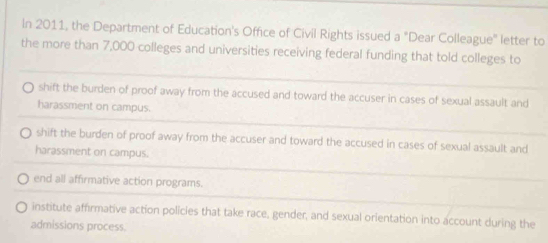 In 2011, the Department of Education's Office of Civil Rights issued a "Dear Colleague'' letter to
the more than 7,000 colleges and universities receiving federal funding that told colleges to
shift the burden of proof away from the accused and toward the accuser in cases of sexual assault and
harassment on campus.
shift the burden of proof away from the accuser and toward the accused in cases of sexual assault and
harassment on campus.
end all affirmative action programs.
institute affirmative action policies that take race, gender, and sexual orientation into account during the
admissions process.