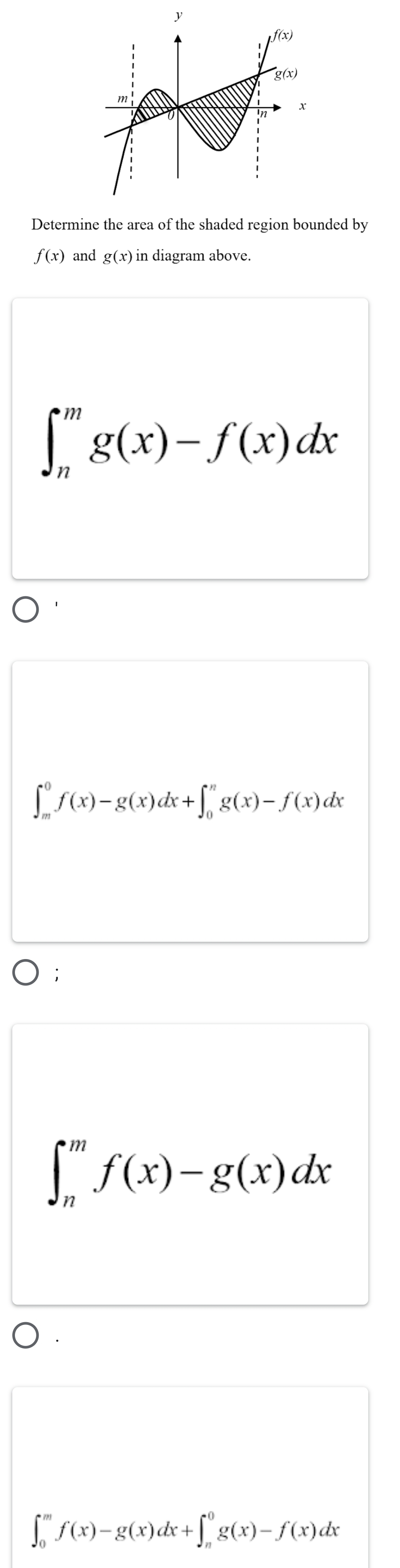 Determine the area of the shaded region bounded by
f(x) and g(x) in diagram above.
∈t _n^mg(x)-f(x)dx
∈t _m^0f(x)-g(x)dx+∈t _0^ng(x)-f(x)dx;
∈t _n^mf(x)-g(x)dx
∈t _0^mf(x)-g(x)dx+∈t _n^0g(x)-f(x)dx