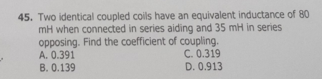 Two identical coupled coils have an equivalent inductance of 80
mH when connected in series aiding and 35 mH in series
opposing. Find the coefficient of coupling.
A. 0.391 C. 0.319
B. 0.139 D. 0.913