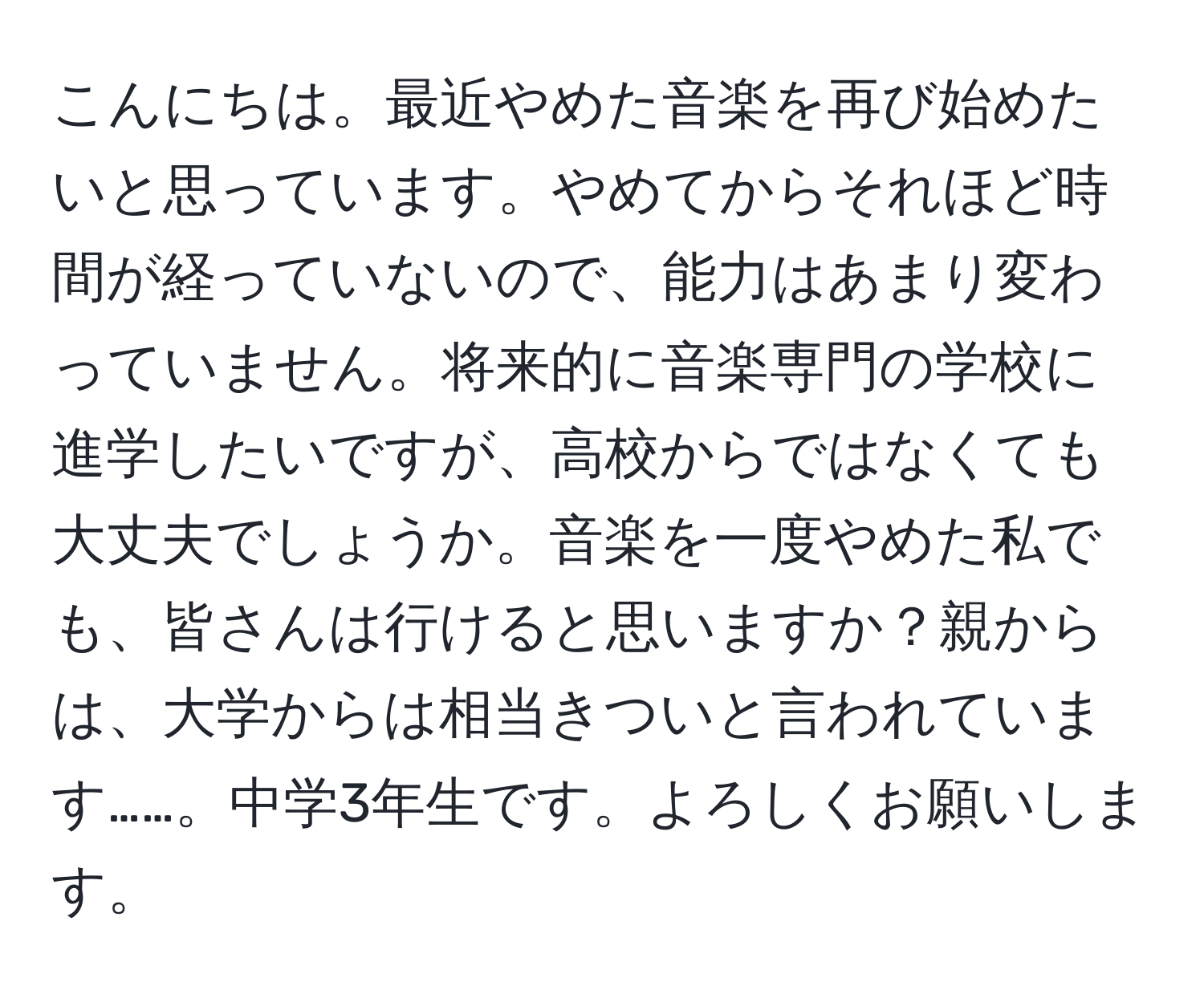 こんにちは。最近やめた音楽を再び始めたいと思っています。やめてからそれほど時間が経っていないので、能力はあまり変わっていません。将来的に音楽専門の学校に進学したいですが、高校からではなくても大丈夫でしょうか。音楽を一度やめた私でも、皆さんは行けると思いますか？親からは、大学からは相当きついと言われています……。中学3年生です。よろしくお願いします。