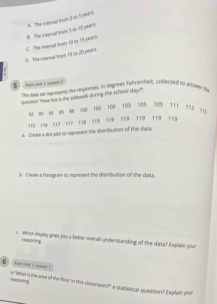 A. The interval from 0 to 5 years.
B. The interval from 5 to 10 years.
C. The interval from 10 to 15 years.
D. The interval from 15 to 20 years.
R
5 ) ( from Unit 1, Lesson 2
The data set represents the responses, in degrees Fahrenheit, collected to answer the
question “How hot is the sidewalk during the school day?”,
92 95 95 95 98 100 100 100 103 105 105 111 112 115
115 116 117 117 118 119 119 119 119 119 119
a. Create a dot plot to represent the distribution of the data,
b. Create a histogram to represent the distribution of the data,
c. Which display gives you a better overall understanding of the data? Explain your
reasoning.
6 from Unit 1, Lesson 1
reasoning.
Is “What is the area of the floor in this classroom?” a statistical question? Explain your