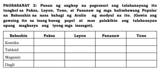 PAGSASANAY 2: Punan ng angkop na pagsusuri ang talahanayang ito 
tungkol sa Paksa, Layon, Tono, at Pananaw ng mga halimbawang Popular 
na Babasahin na nasa bahagi ng Aralin ng modyul na ito. (Gawin ang 
gawaing ito sa isang buong papel at mas palakihin ang talahanayan 
upang magkasya ang iyong mga isasagot).