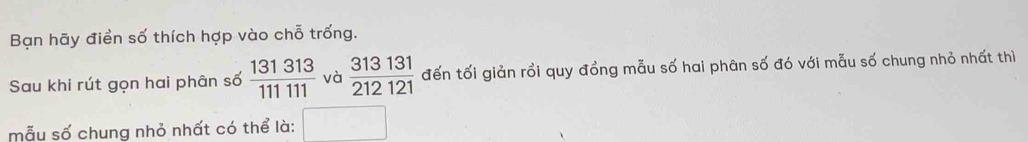 Bạn hãy điển số thích hợp vào chỗ trống. 
Sau khi rút gọn hai phân số  131313/111111  và  313131/212121  đến tối giản rồi quy đồng mẫu số hai phân số đó với mẫu số chung nhỏ nhất thì 
mẫu số chung nhỏ nhất có thể là: