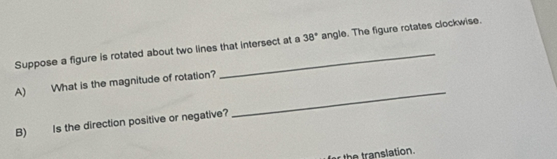 Suppose a figure is rotated about two lines that intersect at a 38° angle. The figure rotates clockwise. 
_ 
A) What is the magnitude of rotation? 
B) Is the direction positive or negative? 
for the translation.