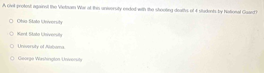 A civil protest against the Vietnam War at this university ended with the shooting deaths of 4 students by National Guard?
Ohio State University
Kent State University
University of Alabama.
George Washington University