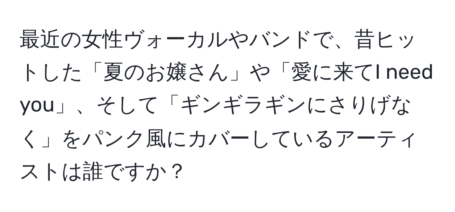 最近の女性ヴォーカルやバンドで、昔ヒットした「夏のお嬢さん」や「愛に来てI need you」、そして「ギンギラギンにさりげなく」をパンク風にカバーしているアーティストは誰ですか？