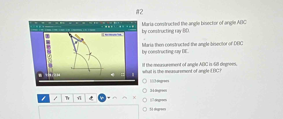 #2
aria constructed the angle bisector of angle ABC
y constructing ray BD.
Maria then constructed the angle bisector of DBC
y constructing ray BE.
f the measurement of angle ABC is 68 degrees,
what is the measurement of angle EBC?
112 degrees
34 degrees
Tr
17 degrees
51 degrees