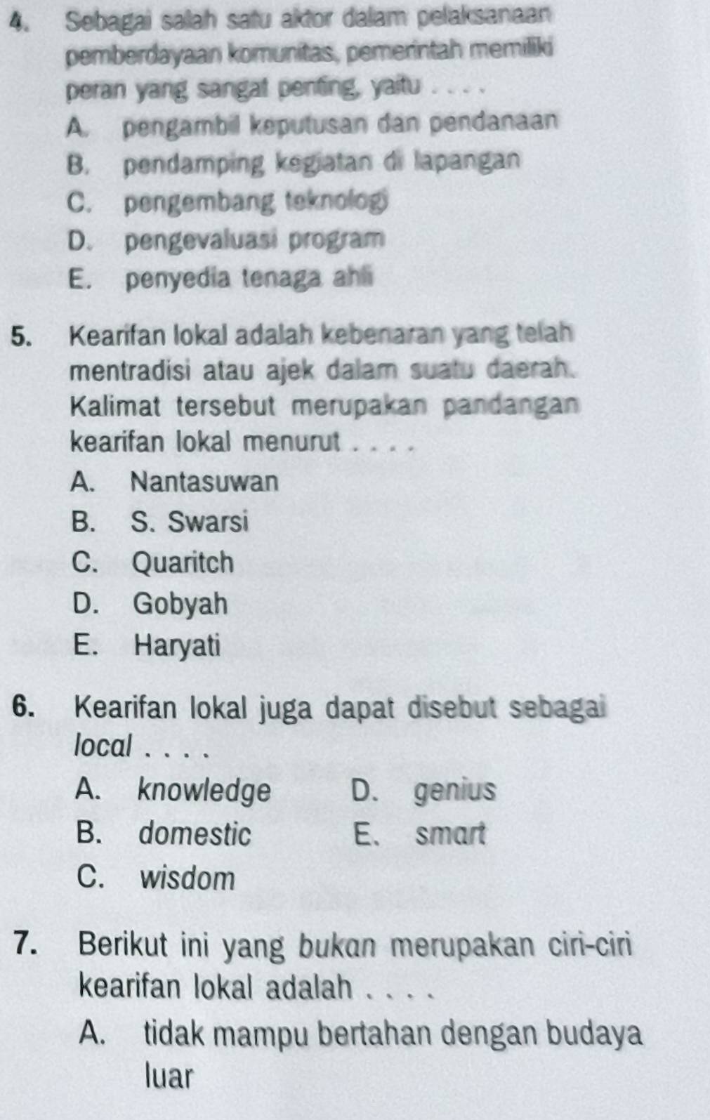 Sebagai salah satu aktor dalam pelaksanaan
pemberdayaan komunitas, pemerintah memiliki
peran yang sangat penting, yaitu . . . .
A. pengambil keputusan dan pendanaan
B. pendamping kegiatan di lapangan
C. pengembang teknolog
D. pengevaluasi program
E. penyedia tenaga ahli
5. Kearifan lokal adalah kebenaran yang telah
mentradisi atau ajek dalam suatu daerah.
Kalimat tersebut merupakan pandangan
kearifan lokal menurut . . . .
A. Nantasuwan
B. S. Swarsi
C. Quaritch
D. Gobyah
E. Haryati
6. Kearifan lokal juga dapat disebut sebagal
local . . . .
A. knowledge D. genius
B. domestic E、 smart
C. wisdom
7. Berikut ini yang bukan merupakan ciri-ciri
kearifan lokal adalah . . . .
A. tidak mampu bertahan dengan budaya
luar