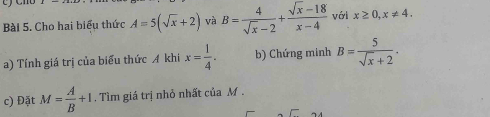 Cho hai biểu thức A=5(sqrt(x)+2) và B= 4/sqrt(x)-2 + (sqrt(x)-18)/x-4  với x≥ 0, x!= 4. 
a) Tính giá trị của biểu thức A khi x= 1/4 . b) Chứng minh B= 5/sqrt(x)+2 . 
c) Đặt M= A/B +1. Tìm giá trị nhỏ nhất của M.