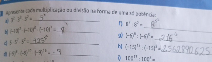 Apresente cada multiplicação ou divisão na forma de uma só potência: 
a) 3^2· 3^3· 3^2= _ 
b) (-10)^2· (-10)^0· (-10)^7= _ F) 8^7:8^2= _ 
g) (-6)^8:(-6)^5=
c) 5· 5^7· 5^2= _ 
_ 
h) (-15)^13:(-15)^5=
d) (-9)^8· (-9)^10· (-9)^16= _ 
_ 
i) 100^(17):100^8=