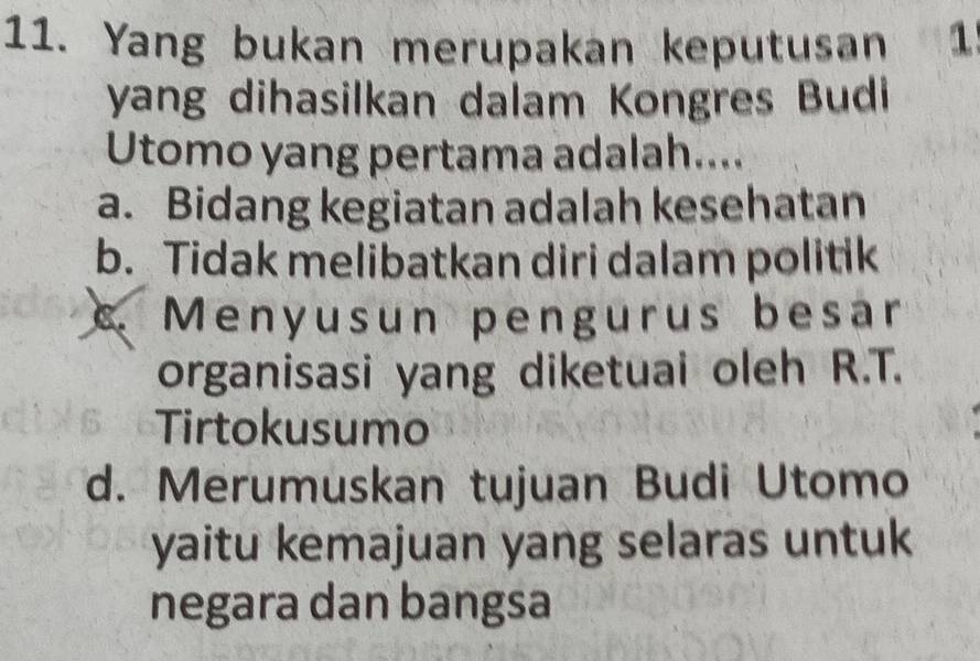 Yang bukan merupakan keputusan 1
yang dihasilkan dalam Kongres Budi
Utomo yang pertama adalah....
a. Bidang kegiatan adalah kesehatan
b. Tidak melibatkan diri dalam politik
Menyusun pengurus besar
organisasi yang diketuai oleh R.T.
Tirtokusumo
d. Merumuskan tujuan Budi Utomo
yaitu kemajuan yang selaras untuk
negara dan bangsa