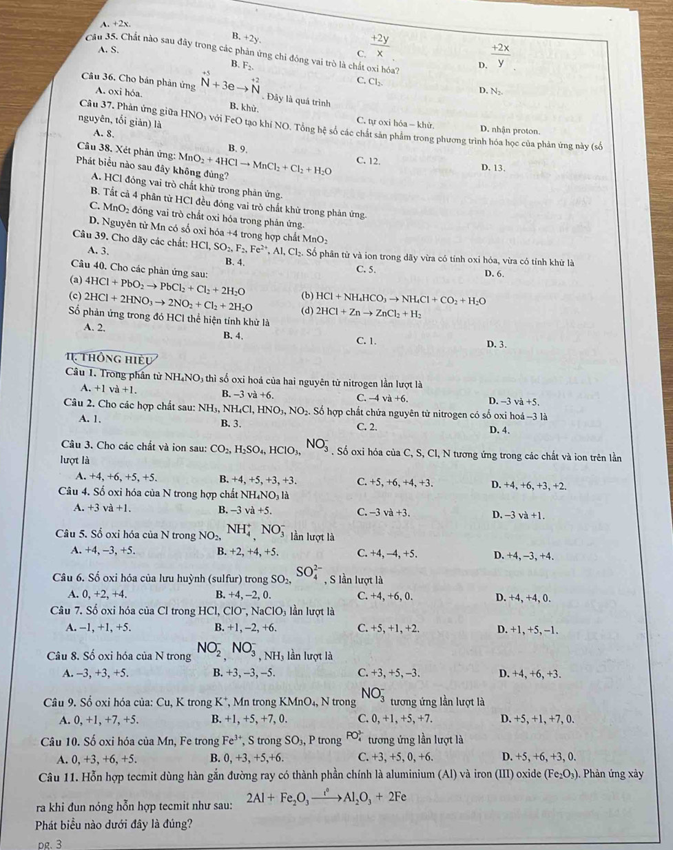 A. +2x.
B. +2y.
A. S.
C.  (+2y)/x 
Cầu 35. Chất nào sau đây trong các phản ứng chi đóng vai trò là chất oxi hóa?
B. F_2 D.  (+2x)/y 
C. Cl_2.
Câu 36. Cho bản phản ứng beginarrayr +5 Nendarray +3eto beginarrayr +2 Nendarray. Đây là quá trình
A. oxi hóa.
D, N_2.
B. khử, h6a-kh Từ D. nhận proton.
C. tự oxi l
nguyên, tổi giản) là A. 8.
Câu 37. Phản ứng giữa HNO_3 l với FeO tạo khí NO, Tổng hệ số các chất sản phẩm trong phương trình hóa học của phản ứng này (số
Câu 38. Xét phản ứng:
B. 9.
Phát biểu nào sau đây không đủng? MnO_2+4HClto MnCl_2+Cl_2+H_2O C. 12. D. 13.
A. HCl đóng vai trò chất khử trong phản ứng.
B. Tất cả 4 phân từ HCl đều đóng vai trò chất khử trong phản ứng.
C. MnO_2 đóng vai trò chất oxi hóa trong phản ứng.
D. Nguyên từ Mn có số oxi hóa +4 trong hợp chất MnO₂
Câu 39. Cho dãy các chất: HCI,SO_2,F_2,Fe^(2+),Al,Cl_2. Số phân từ và ion trong dãy vừa có tính oxi hóa, vừa có tính khử là
A. 3. B. 4. C. 5.
Câu 40. Cho các phản ứng sau:
D. 6.
(a) 4HCl+PbO_2to PbCl_2+Cl_2+2H_2O (b) HCl+NH_4HCO_3to NH_4Cl+CO_2+H_2O
(c) 2HCl+2HNO_3to 2NO_2+Cl_2+2H_2O (d) 2HCl+Znto ZnCl_2+H_2
Số phản ứng trong đó HCl thể hiện tính khử là
A. 2. B. 4. D. 3.
C. 1.
thông hiều
Câu 1. Trong phân từ NH₄NO3 thì số oxi hoá của hai nguyên tử nitrogen lần lượt là
A. +1 và +1. B. -3v +6. -4va+6. D. −3 và +5.
C.
Câu 2. Cho các hợp chất sau: NH₃, NH_4Cl,HNO_3,NO_2. Số hợp chất chứa nguyên tử nitrogen có số oxi hoá -3 là
A. 1. B. 3.
C. 2.
D. 4.
Câu 3. Cho các chất và ion sau: CO_2,H_2SO_4,HClO_3,NO_3^(-. Số oxi hóa của C, S, Cl, N tương ứng trong các chất và ion trên lần
lượt là
A. +4,+6,+5,+5. B. +4.+5.+ 3,+3 C. +5, +6, +4, +3. D. +4, +6, +3, +2.
Câu 4. Số oxi hóa của N trong hợp chất NH_4)NO_3 là
A. +3va+1. B. -3va+5. C. -3va+3. D. -3va+1.
Câu 5. Số oxi hóa của N trong NO_2,NH_4^(+,NO_3^- lần lượt là
A. +4. -3.+5 B. +2, +4, +5. C. +4, −4, +5 D. +4, −3, +4.
Câu 6. Số oxi hóa của lưu huỳnh (sulfur) trong SO_2), SO_4^((2-) , S lần lượt là
A. 0,+2,+4. B. +4, -2, 0. C. +4, +6, 0. D. +4, +4, 0.
Câu 7. Số oxi hóa của Cl trong HCl,ClO^-),NaClO_3 lần lượt là
A. -1, +1, +5. B. +1,-2 , +6. C. +5, +1, +2. D. +1, +5, −1.
Câu 8. Số oxi hóa của N trong NO_2^(-,NO_3^- .NH_3) :  ần lượt là
A. -3, +3, +5. B. +3, −3, −5. C. +3, +5, -3. D. +4, +6, +3.
Câu 9. Số oxi hóa của: Cu, K trong K*, Mn trong KMnO_4, N trong NO_3^(- tương ứng lần lượt là
A. 0, +1, +7, +5. B. +1,+5, +7 0. C. 0, +1, +5,+7. D. +5, +1, +7, 0.
Câu 10. Số oxi hóa của Mn, Fe trong Fe^3+), , S trong SO_3 , P trong  P tương ứng lần lượt là
B. 0,+3,+5,+6. C. +3,+5,0,+6
A. 0, +3, +6, +5 D. +5, +6, +3, 0.
Câu 11. Hỗn hợp tecmit dùng hàn gắn đường ray có thành phần chính là aluminium (Al) và iron (III) oxide (Fe_2O_3). Phản ứng x ày
ra khi đun nóng hỗn hợp tecmit như sau: 2Al+Fe_2O_3xrightarrow i^0Al_2O_3+2Fe
Phát biểu nào dưới đây là đúng?
pg. 3