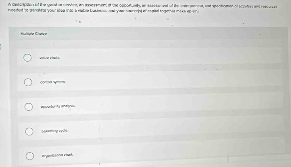 A description of the good or service, an assessment of the opportunity, an assessment of the entrepreneur, and specification of activities and resources
needed to translate your idea into a viable business, and your source(s) of capital together make up a(n)
Multiple Choice
value chain.
control system.
opportunity analysis.
operating cycle.
organization chart.