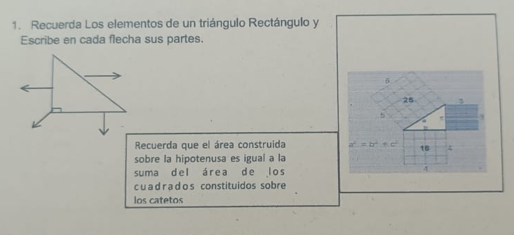 Recuerda Los elementos de un triángulo Rectángulo y
Escribe en cada flecha sus partes.
6
25 3
a 
Recuerda que el área construida a^2=b^2+c^2 16 4
sobre la hipotenusa es igual a la 
suma del área de los
4
c u a d r a d o s constituidos sobre 
los catetos