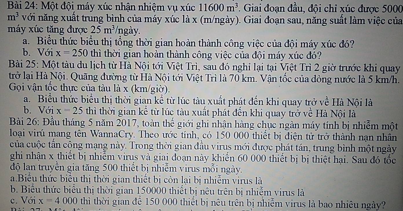 Một đội máy xúc nhận nhiệm vụ xúc 11600m^3. Giai đoạn đầu, đội chỉ xúc được 5000
m^3 với năng xuất trung bình của máy xúc là x (m/ngày). Giai đoạn sau, năng suất làm việc của
máy xúc tăng được 25m^3 /ngày.
a. Biểu thức biểu thị tổng thời gian hoàn thành công việc của đội máy xúc đó?
b. Với x=250 thì thời gian hoàn thành công việc của đội máy xúc đó?
Bài 25: Một tàu du lịch từ Hà Nội tới Việt Trì, sau đó nghỉ lại tại Việt Trì 2 giờ trước khi quay
trở lại Hà Nội. Quãng đường từ Hà Nội tới Việt Trì là 70 km. Vận tốc của dòng nước là 5 km/h.
Gọi vận tốc thực của tàu là x (km/giờ).
a. Biểu thức biểu thị thời gian kể từ lúc tàu xuất phát đến khi quay trở về Hà Nội là
b. Với x=25 thì thời gian kể từ lúc tàu xuất phát đến khi quay trở về Hà Nội là
Bài 26: Đầu tháng 5 năm 2017, toàn thế giới ghi nhận hàng chục ngàn máy tính bị nhiễm một
loại virú mang tên WannaCry. Theo ước tính, có 150 000 thiết bị điện tử trở thành nạn nhân
của cuộc tấn cộng mạng này. Trong thời gian đầu virus mới được phát tán, trung bình một ngày
ghi nhận x thiết bị nhiễm virus và giai đoạn này khiến 60 000 thiết bị bị thiệt hại. Sau đó tốc
độ lan truyền gia tăng 500 thiết bị nhiễm virus mỗi ngày.
a.Biểu thức biểu thị thời gian thiết bị còn lại bị nhiễm virus là
b. Biểu thức biểu thị thời gian 150000 thiết bị nêu trên bị nhiễm virus là
c. Với x=4000 thì thời gian để 150 000 thiết bị nêu trên bị nhiễm virus là bao nhiêu ngày?