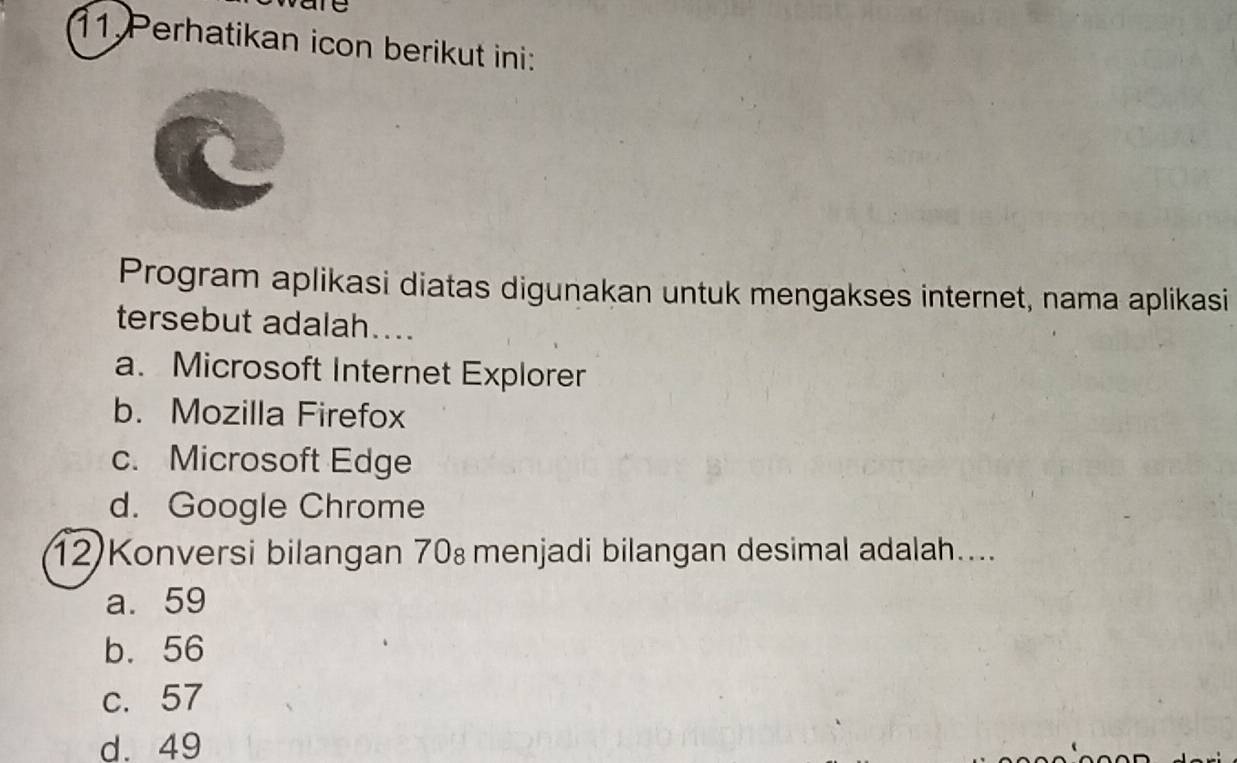 are
11 Perhatikan icon berikut ini:
Program aplikasi diatas digunakan untuk mengakses internet, nama aplikasi
tersebut adalah....
a. Microsoft Internet Explorer
b. Mozilla Firefox
c. Microsoft Edge
d. Google Chrome
12)Konversi bilangan 70 menjadi bilangan desimal adalah....
a. 59
b. 56
c. 57
d. 49