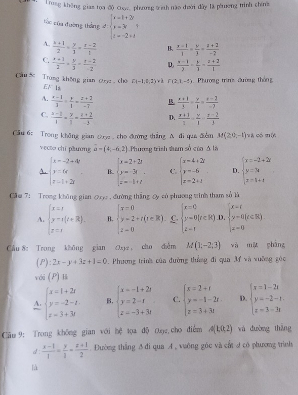 Trong không gian tọa độ Oxy, phương trình nào dưới đây là phương trình chính
tắc của đường thẳng d: beginarrayl x=1+2t y=3t z=-2+tendarray.
A.  (x+1)/2 = y/3 = (z-2)/1 
B.  (x-1)/1 = y/3 = (z+2)/-2 
C.  (x+1)/2 = y/3 = (z-2)/-2 
D.  (x-1)/2 = y/3 = (z+2)/1 
Cầu 5: Trong không gian Oxyz , cho E(-1,0,2) và F(2,1,-5). Phương trình đường thắng
EF là
A.  (x-1)/3 = y/1 = (z+2)/-7   (x+1)/3 = y/1 = (z-2)/-7 
B.
C.  (x-1)/1 = y/1 = (z+2)/-3   (x+1)/1 = y/1 = (z-2)/3 
D.
Câu 6: Trong không gian Oxyz , cho đường thẳng △ di qua điểm M(2;0;-1) và có một
vecto chi phương overline a=(4;-6;2).Phương trình tham số của △ la
A. beginarrayl x=-2+4t y=6t z=1+2tendarray. B. beginarrayl x=2+2t y=-3t z=-1+tendarray. C. beginarrayl x=4+2t y=-6 z=2+tendarray. . D. beginarrayl x=-2+2t y=3t z=1+tendarray.
Câu 7: Trong không gian Oxyz , đường thẳng Oy có phương trình tham số là
A. beginarrayl x=t y=t(t∈ R). z=tendarray. B. beginarrayl x=0 y=2+t(t∈ R). z=0endarray. C. beginarrayl x=0 y=0(t∈ R) z=tendarray. D. beginarrayl x=t y=0(t∈ R). z=0endarray.
Câu 8: Trong không gian Oxyz , cho diểm M(1;-2;3) và mặt phẳng
(P): 2x-y+3z+1=0. Phương trình của đường thắng đi qua M và vuông góc
với (P) là
A. beginarrayl x=1+2t y=-2-t. z=3+3tendarray. B. beginarrayl x=-1+2t y=2-t z=-3+3tendarray. C. beginarrayl x=2+t y=-1-2t. z=3+3tendarray. D. beginarrayl x=1-2t y=-2-t. z=3-3tendarray.
Câu 9: Trong không gian với hệ tọa độ Oxyz cho điểm A(1;0;2) và đường thắng
d :  (x-1)/1 = y/1 = (z+1)/2 . Đường thẳng A đi qua A , vuông góc và cắt ơ có phương trình
là