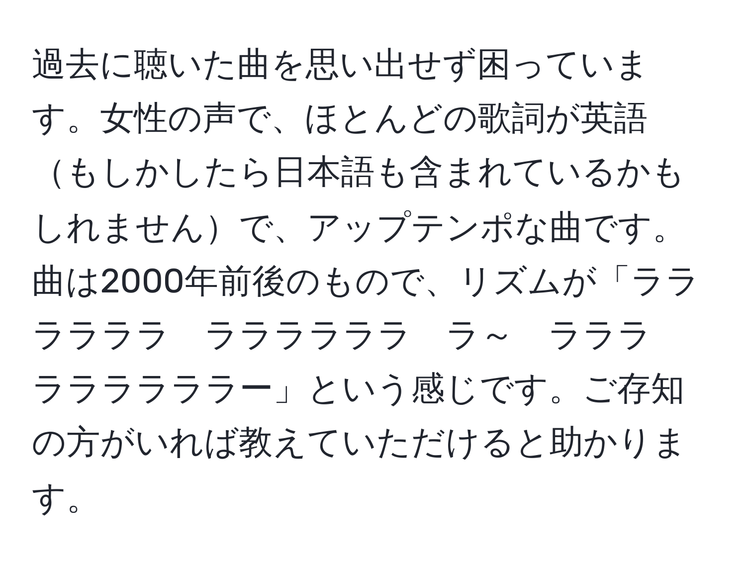 過去に聴いた曲を思い出せず困っています。女性の声で、ほとんどの歌詞が英語もしかしたら日本語も含まれているかもしれませんで、アップテンポな曲です。曲は2000年前後のもので、リズムが「ララララララ　ララララララ　ラ～　ラララ　ララララララー」という感じです。ご存知の方がいれば教えていただけると助かります。