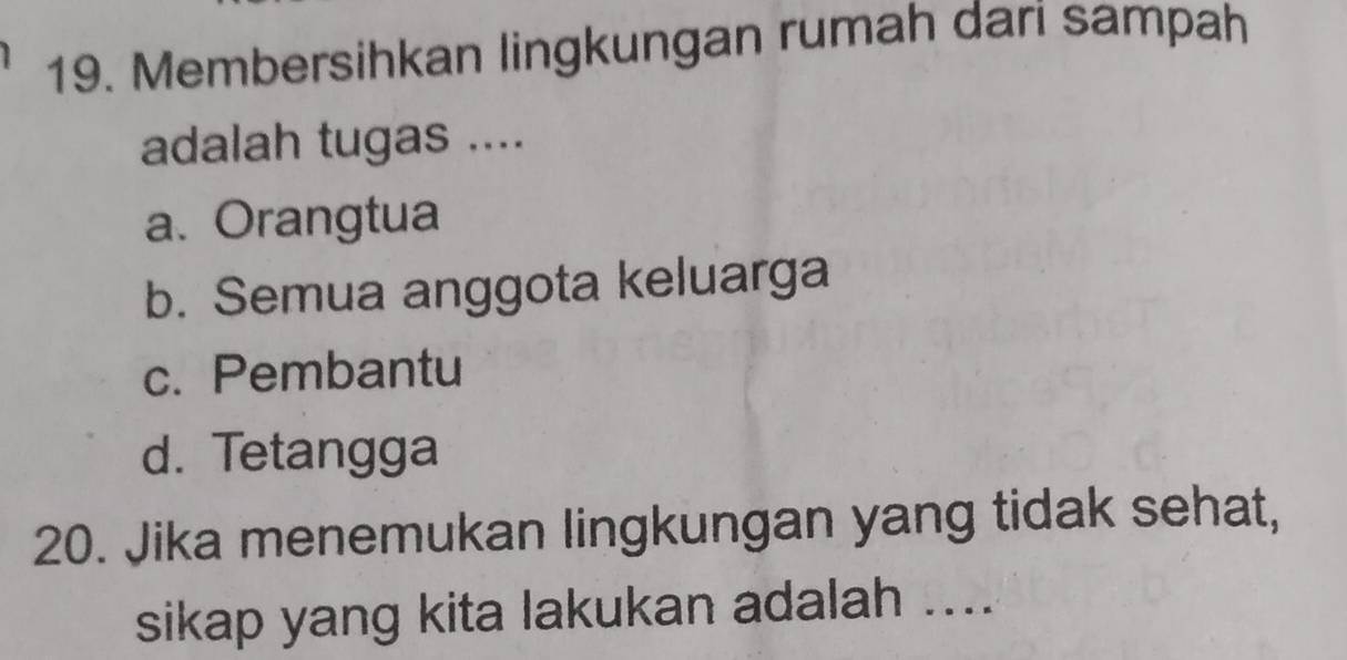 Membersihkan lingkungan rumah dari sampah
adalah tugas ....
a. Orangtua
b. Semua anggota keluarga
c. Pembantu
d. Tetangga
20. Jika menemukan lingkungan yang tidak sehat,
sikap yang kita lakukan adalah ....