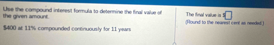 Use the compound interest formula to determine the final value of The final value is 
the given amount. (Round to the nearest cent as needed.)
$400 at 11% compounded continuously for 11 years